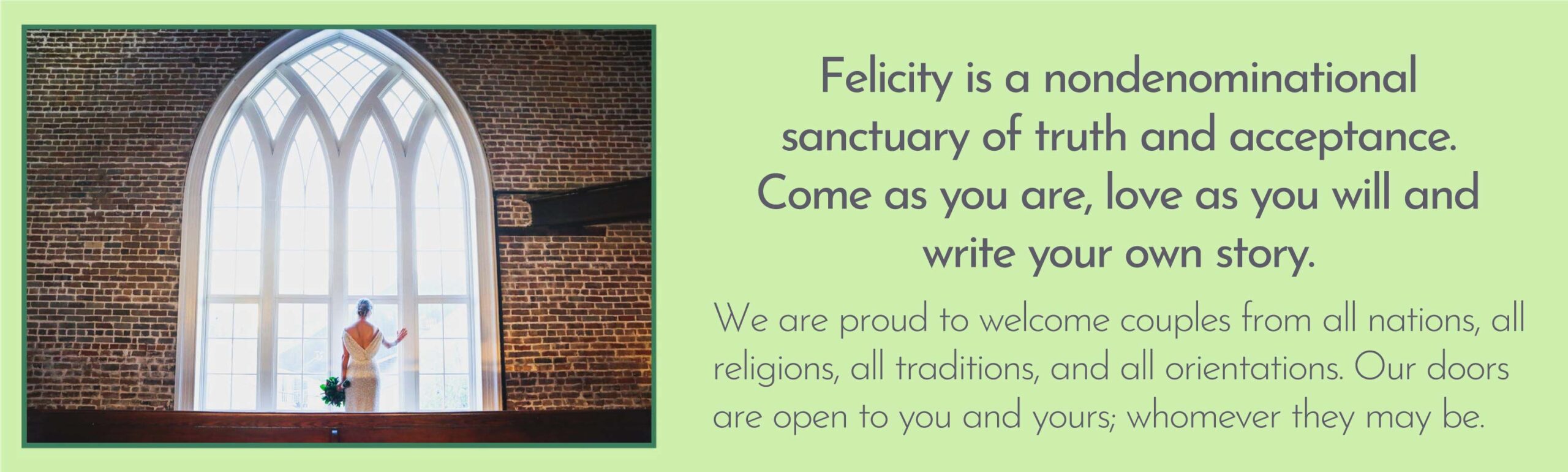 Felicity is a nondenominational sanctuary of truth and acceptance. Come as you are, love as you will, and write your own story.